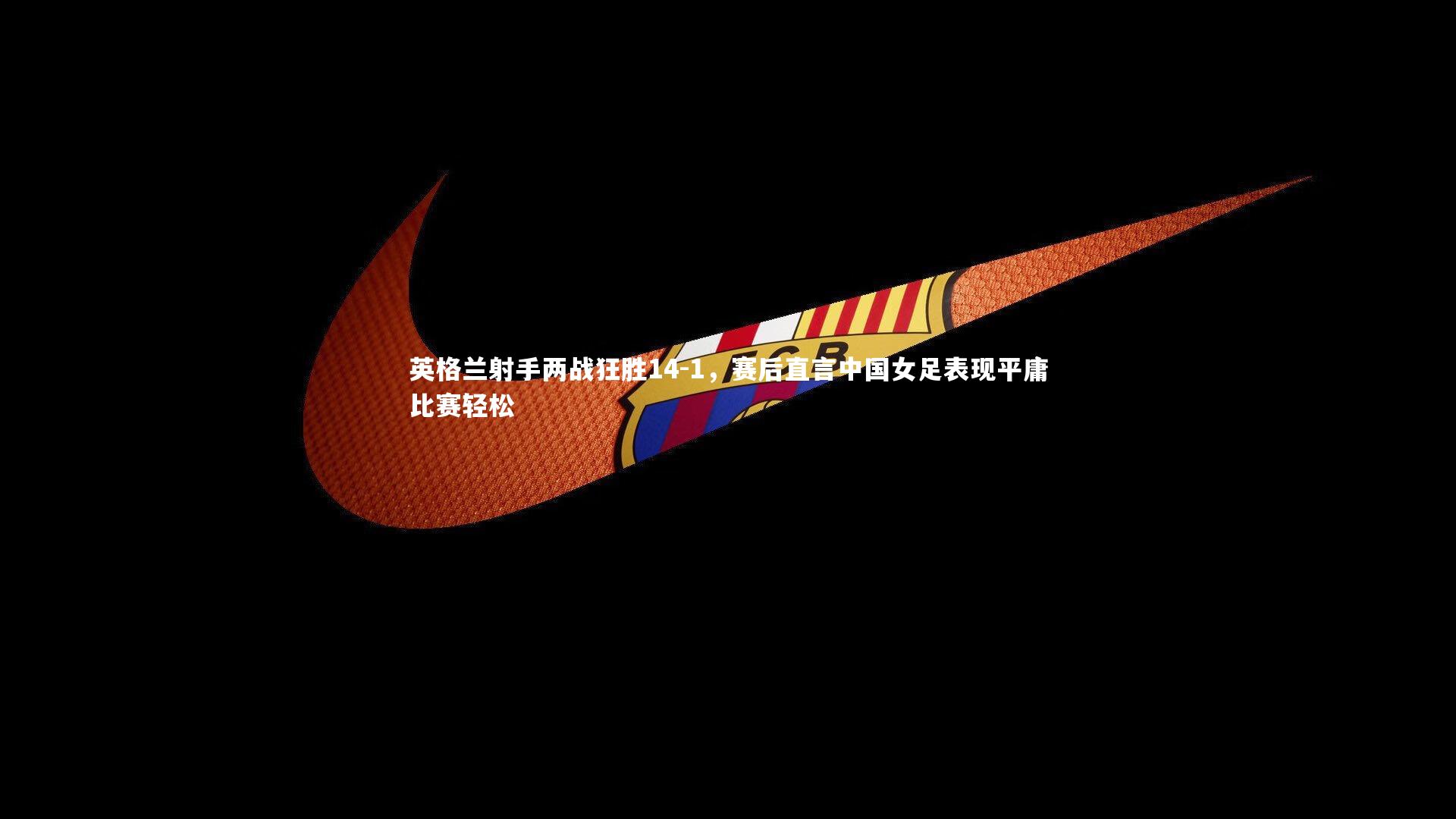 英格兰射手两战狂胜14-1，赛后直言中国女足表现平庸比赛轻松